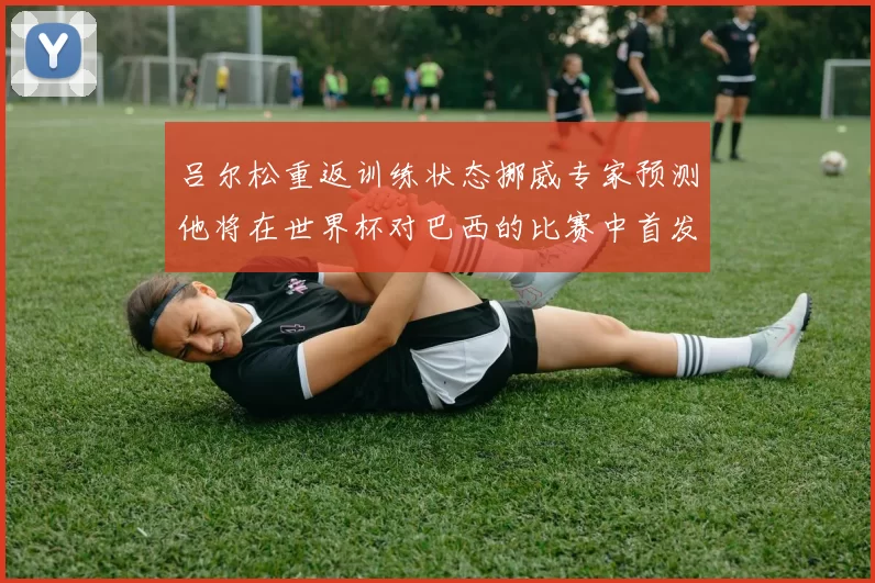 吕尔松重返训练状态挪威专家预测他将在世界杯对巴西的比赛中首发出战